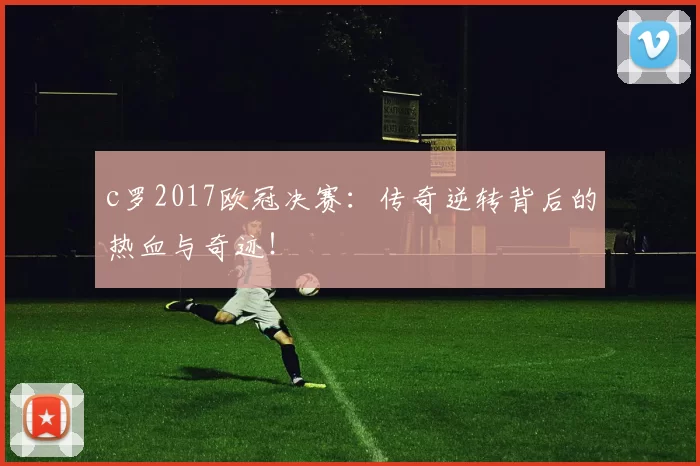 c罗2017欧冠决赛：传奇逆转背后的热血与奇迹！