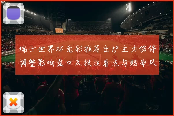 瑞士世界杯竞彩推荐出炉主力伤停调整影响盘口及投注看点与赔率风险